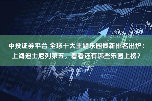 中投证券平台 全球十大主题乐园最新排名出炉：上海迪士尼列第五，看看还有哪些乐园上榜？