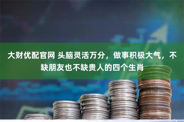 大财优配官网 头脑灵活万分，做事积极大气，不缺朋友也不缺贵人的四个生肖
