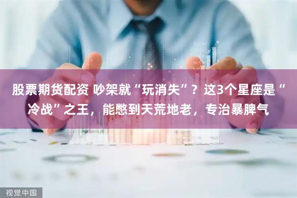 股票期货配资 吵架就“玩消失”？这3个星座是“冷战”之王，能憋到天荒地老，专治暴脾气