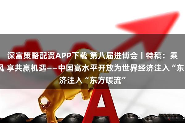 深富策略配资APP下载 第八届进博会丨特稿：乘开放东风 享共赢机遇——中国高水平开放为世界经济注入“东方暖流”