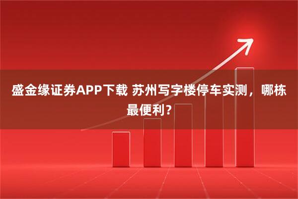 盛金缘证券APP下载 苏州写字楼停车实测，哪栋最便利？