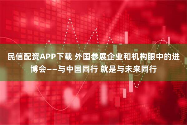 民信配资APP下载 外国参展企业和机构眼中的进博会——与中国同行 就是与未来同行