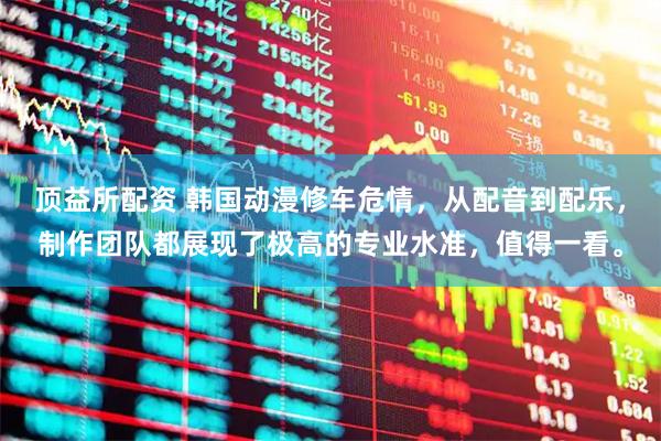 顶益所配资 韩国动漫修车危情，从配音到配乐，制作团队都展现了极高的专业水准，值得一看。