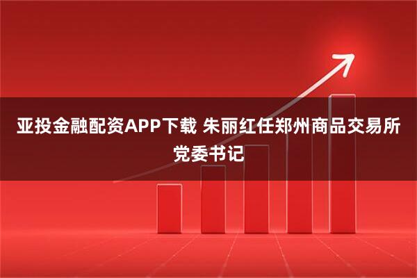 亚投金融配资APP下载 朱丽红任郑州商品交易所党委书记