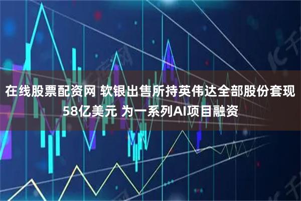 在线股票配资网 软银出售所持英伟达全部股份套现58亿美元 为一系列AI项目融资