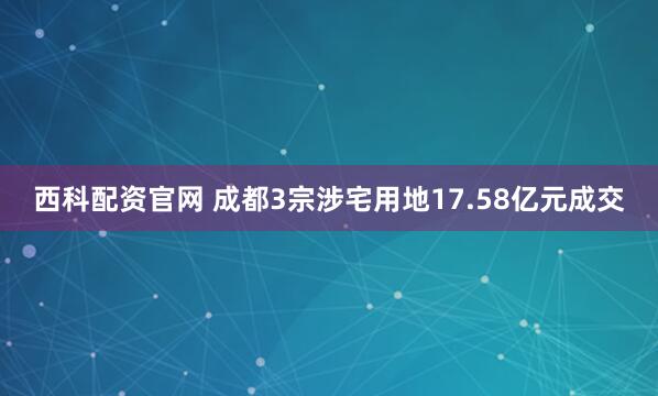 西科配资官网 成都3宗涉宅用地17.58亿元成交