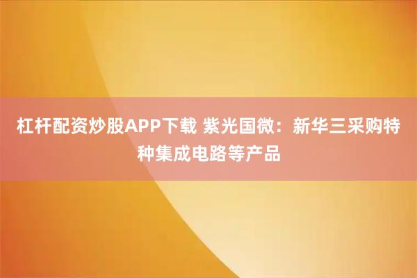 杠杆配资炒股APP下载 紫光国微：新华三采购特种集成电路等产品