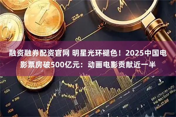 融资融券配资官网 明星光环褪色！2025中国电影票房破500亿元：动画电影贡献近一半