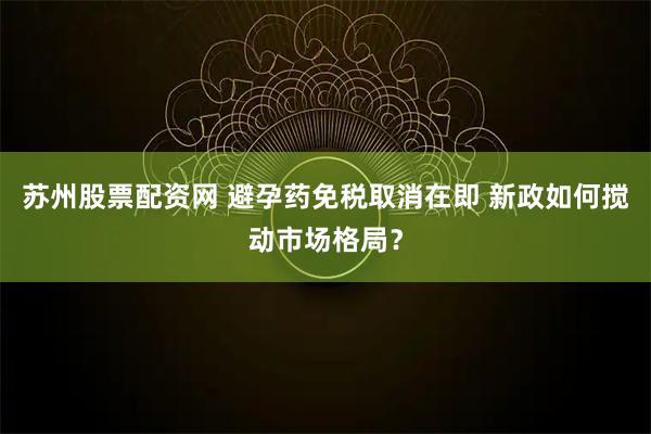 苏州股票配资网 避孕药免税取消在即 新政如何搅动市场格局？