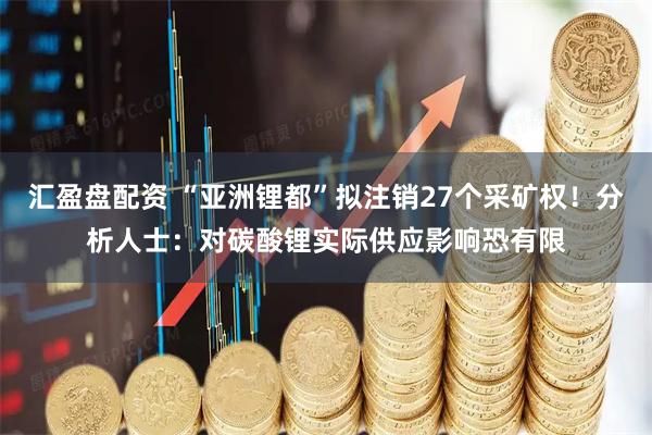 汇盈盘配资 “亚洲锂都”拟注销27个采矿权！分析人士：对碳酸锂实际供应影响恐有限