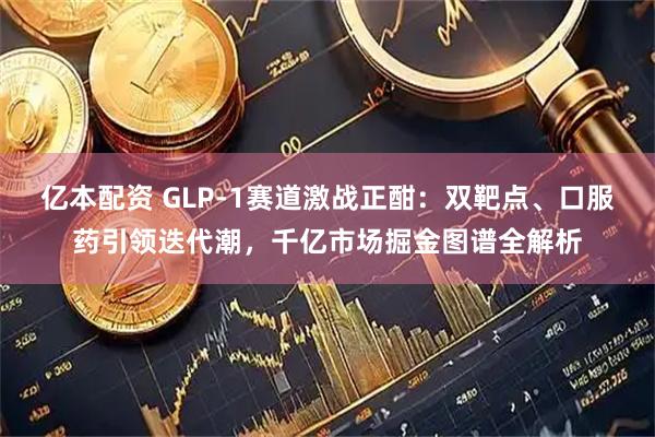 亿本配资 GLP-1赛道激战正酣：双靶点、口服药引领迭代潮，千亿市场掘金图谱全解析