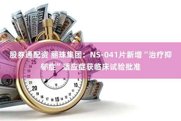 股券通配资 丽珠集团：NS-041片新增“治疗抑郁症”适应症获临床试验批准