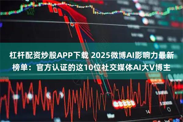 杠杆配资炒股APP下载 2025微博AI影响力最新榜单：官方认证的这10位社交媒体AI大V博主