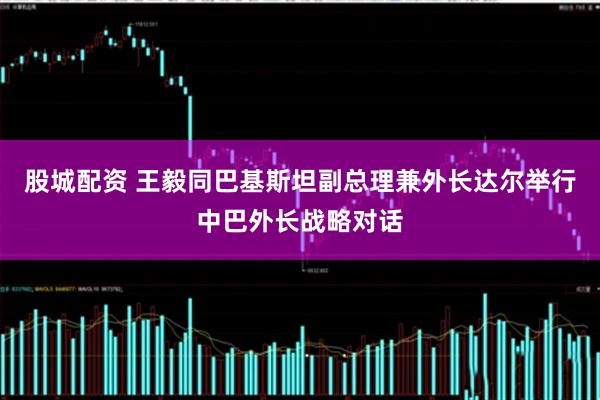 股城配资 王毅同巴基斯坦副总理兼外长达尔举行中巴外长战略对话