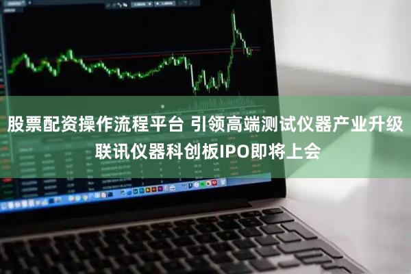 股票配资操作流程平台 引领高端测试仪器产业升级 联讯仪器科创板IPO即将上会