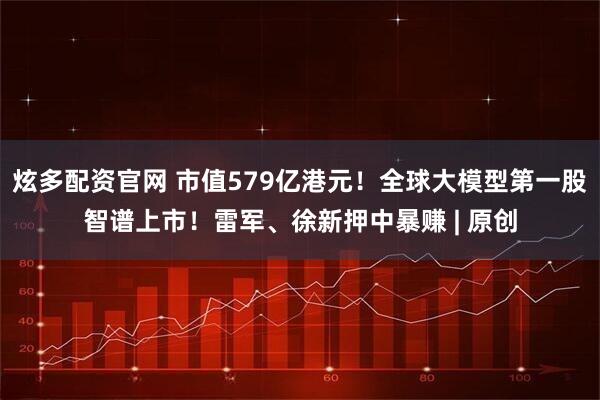 炫多配资官网 市值579亿港元！全球大模型第一股智谱上市！雷军、徐新押中暴赚 | 原创