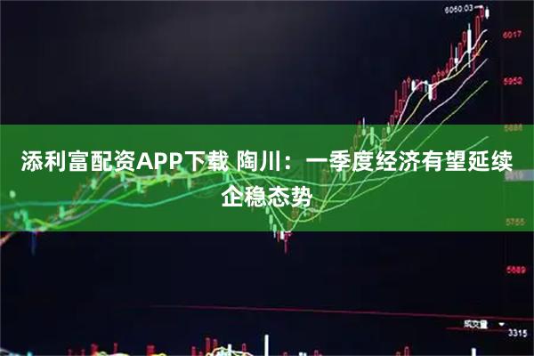 添利富配资APP下载 陶川：一季度经济有望延续企稳态势