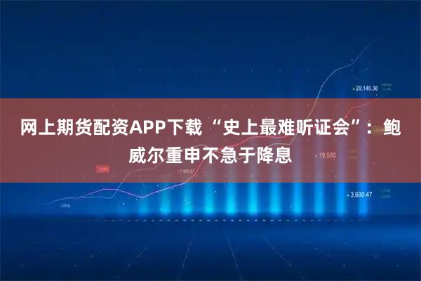 网上期货配资APP下载 “史上最难听证会”：鲍威尔重申不急于降息