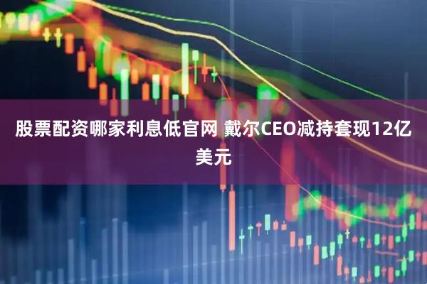 股票配资哪家利息低官网 戴尔CEO减持套现12亿美元