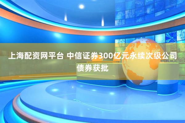 上海配资网平台 中信证券300亿元永续次级公司债券获批