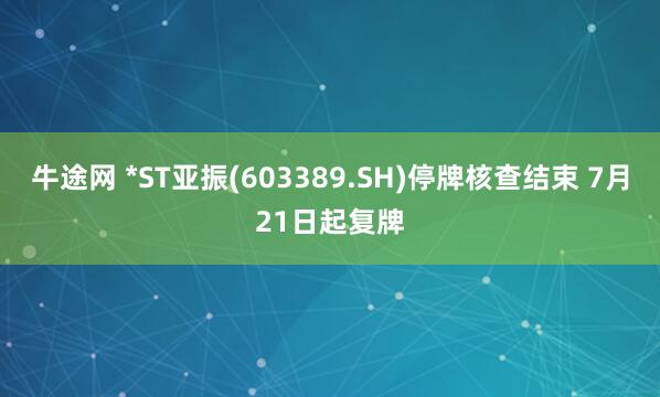 牛途网 *ST亚振(603389.SH)停牌核查结束 7月21日起复牌