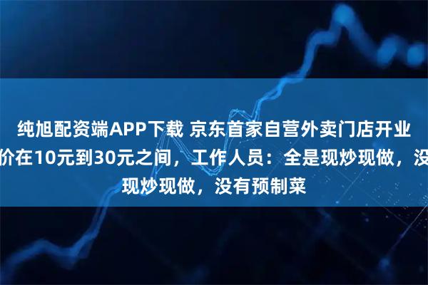 纯旭配资端APP下载 京东首家自营外卖门店开业？商品单价在10元到30元之间，工作人员：全是现炒现做，没有预制菜