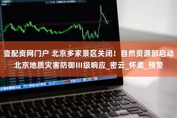 壹配资网门户 北京多家景区关闭！自然资源部启动北京地质灾害防御Ⅲ级响应_密云_怀柔_预警