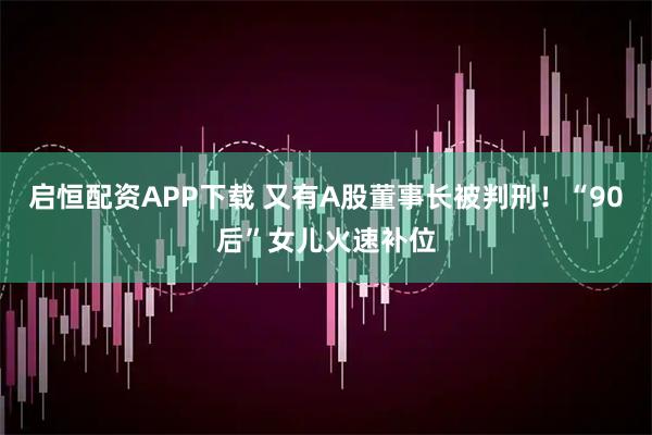 启恒配资APP下载 又有A股董事长被判刑!“90后”女儿火速补位