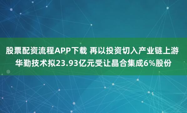 股票配资流程APP下载 再以投资切入产业链上游 华勤技术拟23.93亿元受让晶合集成6%股份