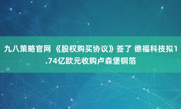 九八策略官网 《股权购买协议》签了 德福科技拟1.74亿欧元收购卢森堡铜箔