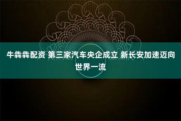 牛犇犇配资 第三家汽车央企成立 新长安加速迈向世界一流