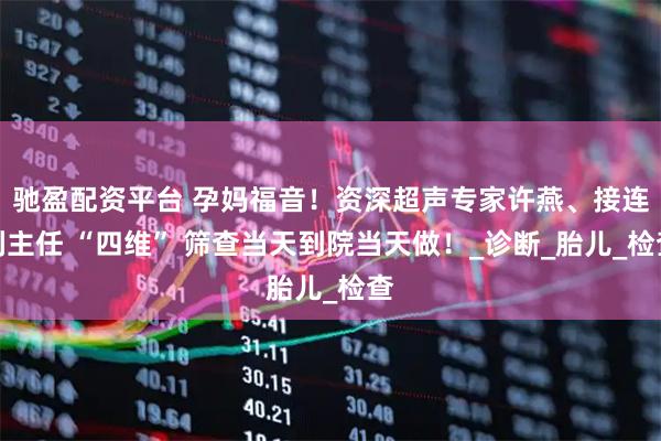 驰盈配资平台 孕妈福音！资深超声专家许燕、接连利主任 “四维” 筛查当天到院当天做！_诊断_胎儿_检查