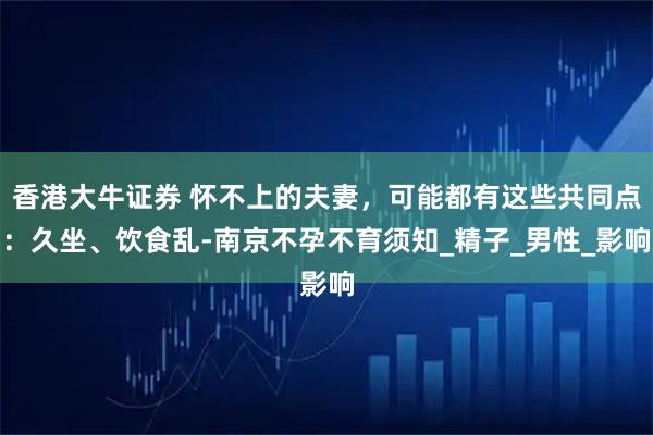 香港大牛证券 怀不上的夫妻，可能都有这些共同点：久坐、饮食乱-南京不孕不育须知_精子_男性_影响
