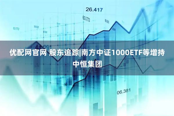 优配网官网 股东追踪|南方中证1000ETF等增持中恒集团