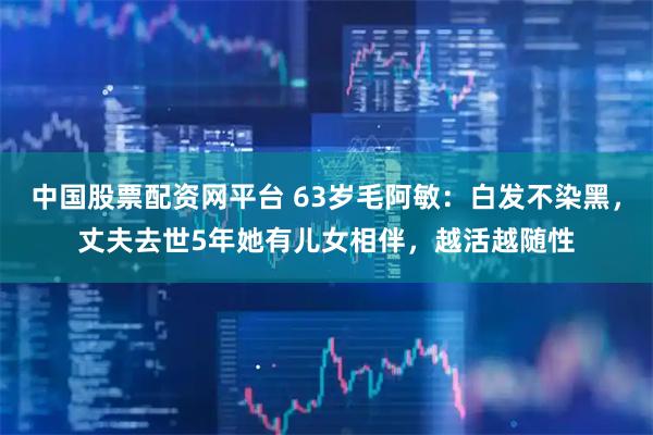 中国股票配资网平台 63岁毛阿敏：白发不染黑，丈夫去世5年她有儿女相伴，越活越随性
