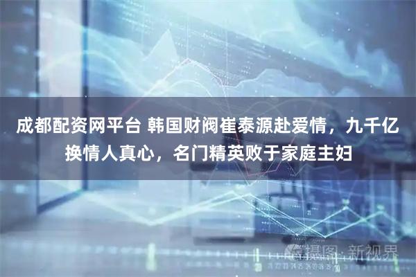 成都配资网平台 韩国财阀崔泰源赴爱情，九千亿换情人真心，名门精英败于家庭主妇
