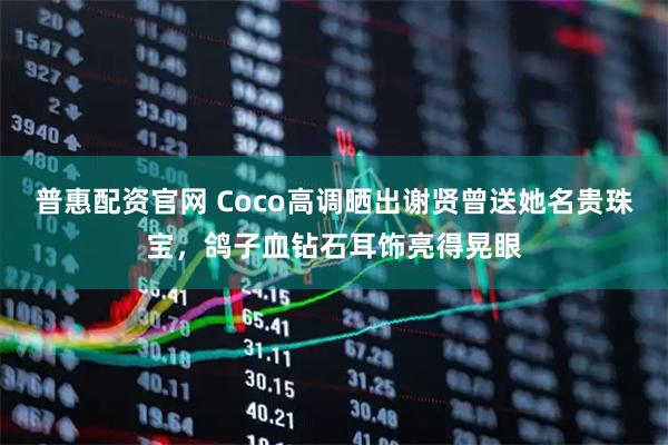 普惠配资官网 Coco高调晒出谢贤曾送她名贵珠宝，鸽子血钻石耳饰亮得晃眼